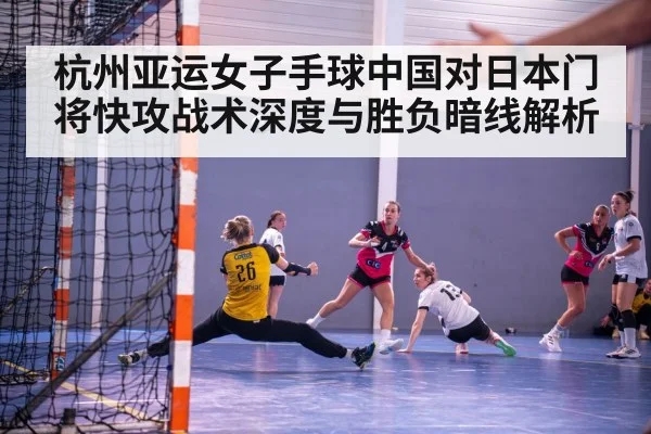 杭州亚运女子手球中国对日本门将快攻战术深度与胜负暗线解析