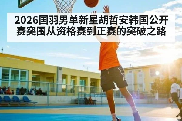2026国羽男单新星胡哲安韩国公开赛突围从资格赛到正赛的突破之路