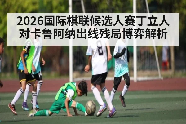 2026国际棋联候选人赛丁立人对卡鲁阿纳出线残局博弈解析