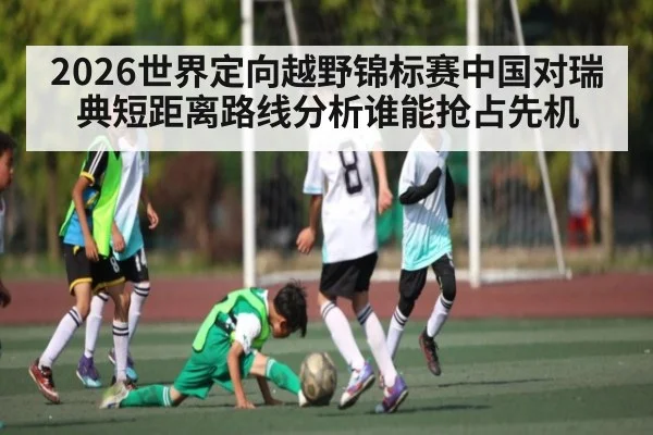 2026世界定向越野锦标赛中国对瑞典短距离路线分析谁能抢占先机
